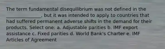 The term fundamental disequilibrium was not defined in the _______________, but it was intended to apply to countries that had suffered permanent adverse shifts in the demand for their products. Select one: a. Adjustable parities b. IMF export assistance c. Fixed parities d. World Bank's Charter e. IMF Articles of Agreement