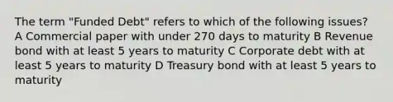 The term "Funded Debt" refers to which of the following issues? A Commercial paper with under 270 days to maturity B Revenue bond with at least 5 years to maturity C Corporate debt with at least 5 years to maturity D Treasury bond with at least 5 years to maturity