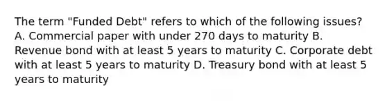 The term "Funded Debt" refers to which of the following issues? A. Commercial paper with under 270 days to maturity B. Revenue bond with at least 5 years to maturity C. Corporate debt with at least 5 years to maturity D. Treasury bond with at least 5 years to maturity