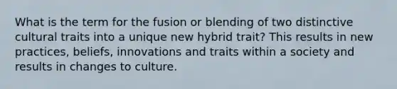 What is the term for the fusion or blending of two distinctive cultural traits into a unique new hybrid trait? This results in new practices, beliefs, innovations and traits within a society and results in changes to culture.