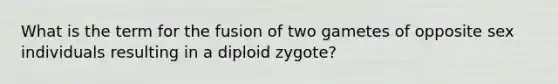 What is the term for the fusion of two gametes of opposite sex individuals resulting in a diploid zygote?