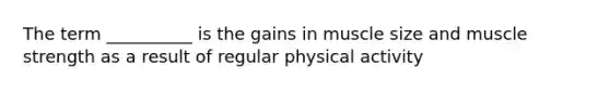 The term __________ is the gains in muscle size and muscle strength as a result of regular physical activity