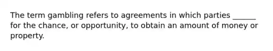 The term gambling refers to agreements in which parties ______ for the chance, or opportunity, to obtain an amount of money or property.