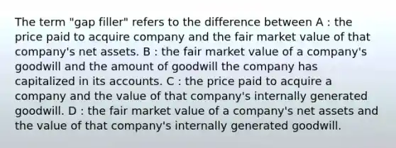 The term "gap filler" refers to the difference between A : the price paid to acquire company and the fair market value of that company's net assets. B : the fair market value of a company's goodwill and the amount of goodwill the company has capitalized in its accounts. C : the price paid to acquire a company and the value of that company's internally generated goodwill. D : the fair market value of a company's net assets and the value of that company's internally generated goodwill.