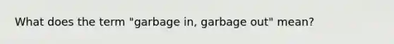 What does the term "garbage in, garbage out" mean?