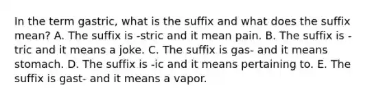 In the term gastric, what is the suffix and what does the suffix mean? A. The suffix is -stric and it mean pain. B. The suffix is -tric and it means a joke. C. The suffix is gas- and it means stomach. D. The suffix is -ic and it means pertaining to. E. The suffix is gast- and it means a vapor.