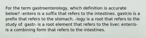 For the term gastroenterology, which definition is accurate below? -entero is a suffix that refers to the intestines. gastr/o is a prefix that refers to the stomach. -logy is a root that refers to the study of. gastr- is a root element that refers to the liver. enter/o- is a combining form that refers to the intestines.