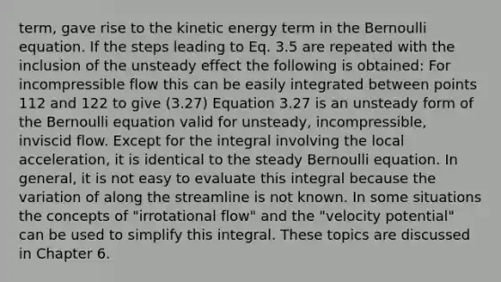 term, gave rise to the kinetic energy term in the Bernoulli equation. If the steps leading to Eq. 3.5 are repeated with the inclusion of the unsteady effect the following is obtained: For incompressible flow this can be easily integrated between points 112 and 122 to give (3.27) Equation 3.27 is an unsteady form of the Bernoulli equation valid for unsteady, incompressible, inviscid flow. Except for the integral involving the local acceleration, it is identical to the steady Bernoulli equation. In general, it is not easy to evaluate this integral because the variation of along the streamline is not known. In some situations the concepts of "irrotational flow" and the "velocity potential" can be used to simplify this integral. These topics are discussed in Chapter 6.