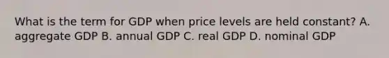 What is the term for GDP when price levels are held constant? A. aggregate GDP B. annual GDP C. real GDP D. nominal GDP