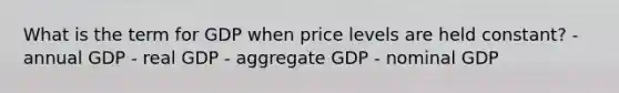 What is the term for GDP when price levels are held constant? - annual GDP - real GDP - aggregate GDP - nominal GDP