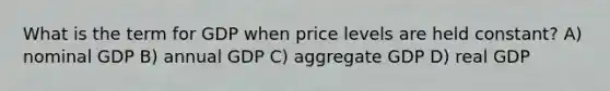 What is the term for GDP when price levels are held constant? A) nominal GDP B) annual GDP C) aggregate GDP D) real GDP