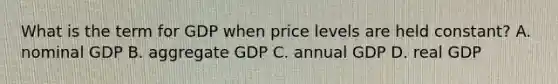 What is the term for GDP when price levels are held constant? A. nominal GDP B. aggregate GDP C. annual GDP D. real GDP