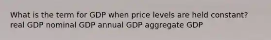 What is the term for GDP when price levels are held constant? real GDP nominal GDP annual GDP aggregate GDP