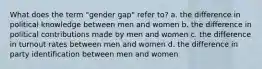 What does the term "gender gap" refer to? a. the difference in political knowledge between men and women b. the difference in political contributions made by men and women c. the difference in turnout rates between men and women d. the difference in party identification between men and women