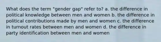 What does the term "gender gap" refer to? a. the difference in political knowledge between men and women b. the difference in political contributions made by men and women c. the difference in turnout rates between men and women d. the difference in party identification between men and women