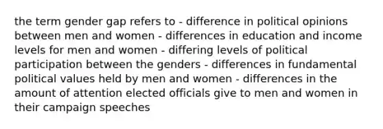 the term gender gap refers to - difference in political opinions between men and women - differences in education and income levels for men and women - differing levels of political participation between the genders - differences in fundamental political values held by men and women - differences in the amount of attention elected officials give to men and women in their campaign speeches