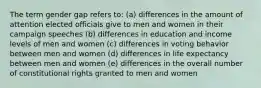 The term gender gap refers to: (a) differences in the amount of attention elected officials give to men and women in their campaign speeches (b) differences in education and income levels of men and women (c) differences in voting behavior between men and women (d) differences in life expectancy between men and women (e) differences in the overall number of constitutional rights granted to men and women