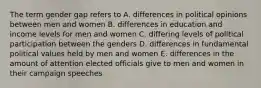 The term gender gap refers to A. differences in political opinions between men and women B. differences in education and income levels for men and women C. differing levels of political participation between the genders D. differences in fundamental political values held by men and women E. differences in the amount of attention elected officials give to men and women in their campaign speeches