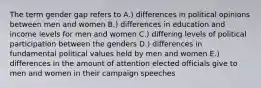 The term gender gap refers to A.) differences in political opinions between men and women B.) differences in education and income levels for men and women C.) differing levels of political participation between the genders D.) differences in fundamental political values held by men and women E.) differences in the amount of attention elected officials give to men and women in their campaign speeches