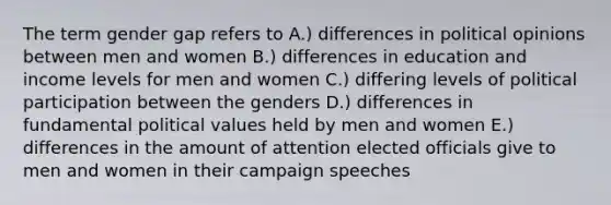 The term gender gap refers to A.) differences in political opinions between men and women B.) differences in education and income levels for men and women C.) differing levels of political participation between the genders D.) differences in fundamental political values held by men and women E.) differences in the amount of attention elected officials give to men and women in their campaign speeches