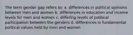 The term gender gap refers to: a. differences in political opinions between men and women b. differences in education and income levels for men and women c. differing levels of political participation between the genders d. differences in fundamental political values held by men and women