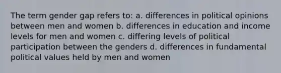 The term gender gap refers to: a. differences in political opinions between men and women b. differences in education and income levels for men and women c. differing levels of political participation between the genders d. differences in fundamental political values held by men and women