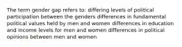 The term gender gap refers to: differing levels of political participation between the genders differences in fundamental political values held by men and women differences in education and income levels for men and women differences in political opinions between men and women