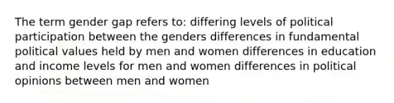 The term gender gap refers to: differing levels of political participation between the genders differences in fundamental political values held by men and women differences in education and income levels for men and women differences in political opinions between men and women