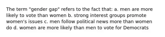 The term "gender gap" refers to the fact that: a. men are more likely to vote than women b. strong interest groups promote women's issues c. men follow political news more than women do d. women are more likely than men to vote for Democrats