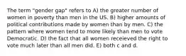 The term "gender gap" refers to A) the greater number of women in poverty than men in the US. B) higher amounts of political contributions made by women than by men. C) the pattern where women tend to more likely than men to vote Democratic. D) the fact that all women receieved the right to vote much later than all men did. E) both c and d.