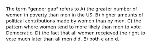 The term "gender gap" refers to A) the greater number of women in poverty than men in the US. B) higher amounts of political contributions made by women than by men. C) the pattern where women tend to more likely than men to vote Democratic. D) the fact that all women receieved <a href='https://www.questionai.com/knowledge/kr9tEqZQot-the-right-to-vote' class='anchor-knowledge'>the right to vote</a> much later than all men did. E) both c and d.