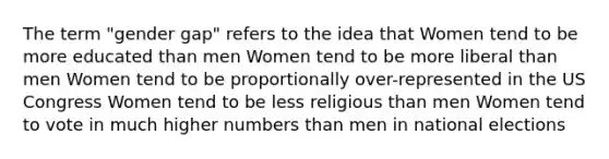 The term "gender gap" refers to the idea that Women tend to be more educated than men Women tend to be more liberal than men Women tend to be proportionally over-represented in the US Congress Women tend to be less religious than men Women tend to vote in much higher numbers than men in national elections