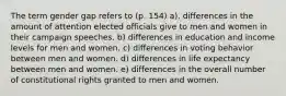 The term gender gap refers to (p. 154) a). differences in the amount of attention elected officials give to men and women in their campaign speeches. b) differences in education and income levels for men and women. c) differences in voting behavior between men and women. d) differences in life expectancy between men and women. e) differences in the overall number of constitutional rights granted to men and women.