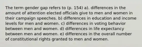 The term gender gap refers to (p. 154) a). differences in the amount of attention elected officials give to men and women in their campaign speeches. b) differences in education and income levels for men and women. c) differences in voting behavior between men and women. d) differences in life expectancy between men and women. e) differences in the overall number of constitutional rights granted to men and women.