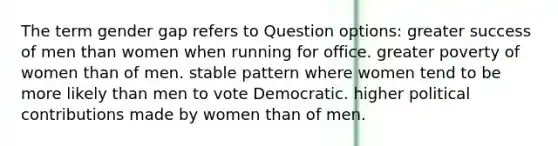 The term gender gap refers to Question options: greater success of men than women when running for office. greater poverty of women than of men. stable pattern where women tend to be more likely than men to vote Democratic. higher political contributions made by women than of men.