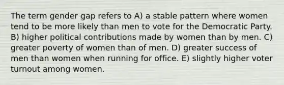 The term gender gap refers to A) a stable pattern where women tend to be more likely than men to vote for the Democratic Party. B) higher political contributions made by women than by men. C) greater poverty of women than of men. D) greater success of men than women when running for office. E) slightly higher voter turnout among women.