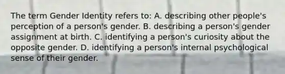 The term Gender Identity refers to: A. describing other people's perception of a person's gender. B. describing a person's gender assignment at birth. C. identifying a person's curiosity about the opposite gender. D. identifying a person's internal psychological sense of their gender.