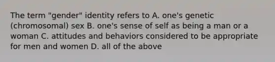 The term "gender" identity refers to A. one's genetic (chromosomal) sex B. one's sense of self as being a man or a woman C. attitudes and behaviors considered to be appropriate for men and women D. all of the above