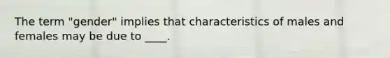 The term "gender" implies that characteristics of males and females may be due to ____.