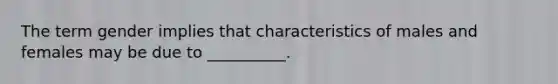 The term gender implies that characteristics of males and females may be due to __________.