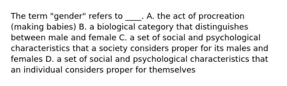 The term "gender" refers to ____. A. the act of procreation (making babies) B. a biological category that distinguishes between male and female C. a set of social and psychological characteristics that a society considers proper for its males and females D. a set of social and psychological characteristics that an individual considers proper for themselves