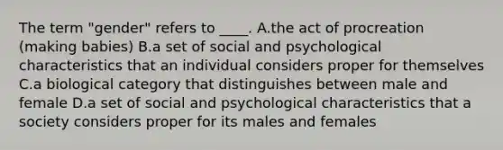 The term "gender" refers to ____. A.the act of procreation (making babies) B.a set of social and psychological characteristics that an individual considers proper for themselves C.a biological category that distinguishes between male and female D.a set of social and psychological characteristics that a society considers proper for its males and females