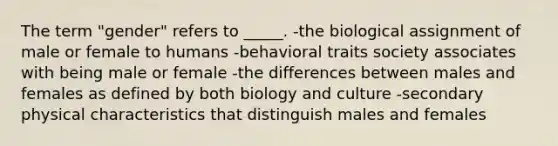 The term "gender" refers to _____. -the biological assignment of male or female to humans -behavioral traits society associates with being male or female -the differences between males and females as defined by both biology and culture -secondary physical characteristics that distinguish males and females