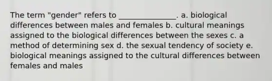 The term "gender" refers to _______________. a. biological differences between males and females b. cultural meanings assigned to the biological differences between the sexes c. a method of determining sex d. the sexual tendency of society e. biological meanings assigned to the cultural differences between females and males