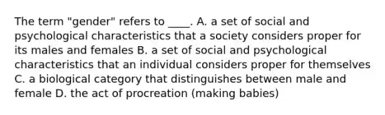 The term "gender" refers to ____. A. a set of social and psychological characteristics that a society considers proper for its males and females B. a set of social and psychological characteristics that an individual considers proper for themselves C. a biological category that distinguishes between male and female D. the act of procreation (making babies)