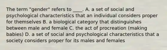 The term "gender" refers to ____. A. a set of social and psychological characteristics that an individual considers proper for themselves B. a biological category that distinguishes between male and female C. the act of procreation (making babies) D. a set of social and psychological characteristics that a society considers proper for its males and females