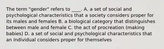 The term "gender" refers to ____. A. a set of social and psychological characteristics that a society considers proper for its males and females B. a biological category that distinguishes between male and female C. the act of procreation (making babies) D. a set of social and psychological characteristics that an individual considers proper for themselves