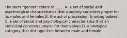 The term "gender" refers to ____. A. a set of social and psychological characteristics that a society considers proper for its males and females B. the act of procreation (making babies) C. a set of social and psychological characteristics that an individual considers proper for themselves D. a biological category that distinguishes between male and female