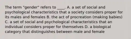 The term "gender" refers to ____. A. a set of social and psychological characteristics that a society considers proper for its males and females B. the act of procreation (making babies) C. a set of social and psychological characteristics that an individual considers proper for themselves D. a biological category that distinguishes between male and female