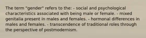 The term "gender" refers to the: - social and psychological characteristics associated with being male or female. - mixed genitalia present in males and females. - hormonal differences in males and females. - transcendence of traditional roles through the perspective of postmodernism.